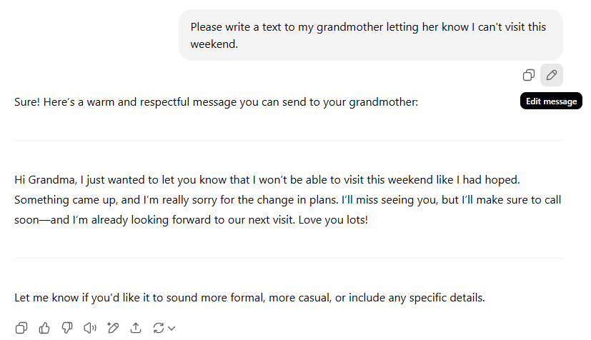 Please write a text to my grandmother letting her know I can't visit this weekend. [Edit message] Sure! Here's a warm and respectful message you can send to your grandmother: Hi Grandma, I just wanted to let you know that I won't be able to visit this weekend like I had hoped. Something came up, and I'm really sorry for the change in plans. I'll miss seeing you, but I'll make sure to call soon-and I'm already looking forward to our next visit. Love you lots! Let me know if you'd like it to sound more formal, more casual, or include any specific details.